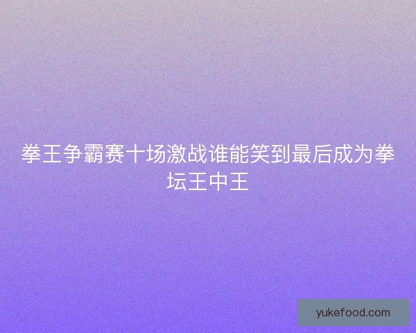 拳王争霸赛十场激战谁能笑到最后成为拳坛王中王