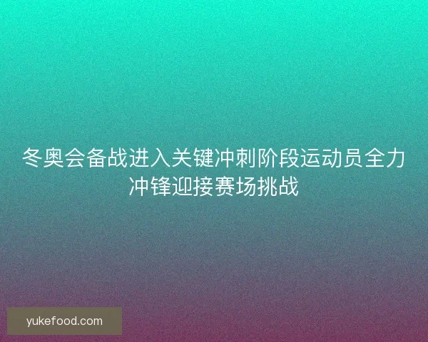 冬奥会备战进入关键冲刺阶段运动员全力冲锋迎接赛场挑战